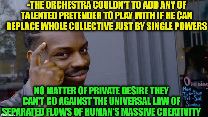 -Be the one of famous. | -THE ORCHESTRA COULDN'T TO ADD ANY OF TALENTED PRETENDER TO PLAY WITH IF HE CAN REPLACE WHOLE COLLECTIVE JUST BY SINGLE POWERS; NO MATTER OF PRIVATE DESIRE THEY CAN'T GO AGAINST THE UNIVERSAL LAW OF SEPARATED FLOWS OF HUMAN'S MASSIVE CREATIVITY | image tagged in memes,roll safe think about it,creativity,orchestra,i'm tired of pretending it's not,universal knowledge | made w/ Imgflip meme maker
