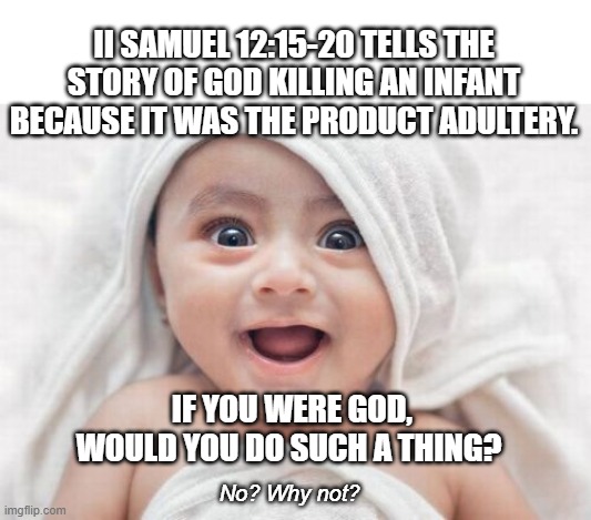 Waited til the child was born so no abortion ... just plain old murder. | II SAMUEL 12:15-20 TELLS THE STORY OF GOD KILLING AN INFANT BECAUSE IT WAS THE PRODUCT ADULTERY. IF YOU WERE GOD, WOULD YOU DO SUCH A THING? No? Why not? | image tagged in atheist,abortion,murder,religion poisons everything | made w/ Imgflip meme maker