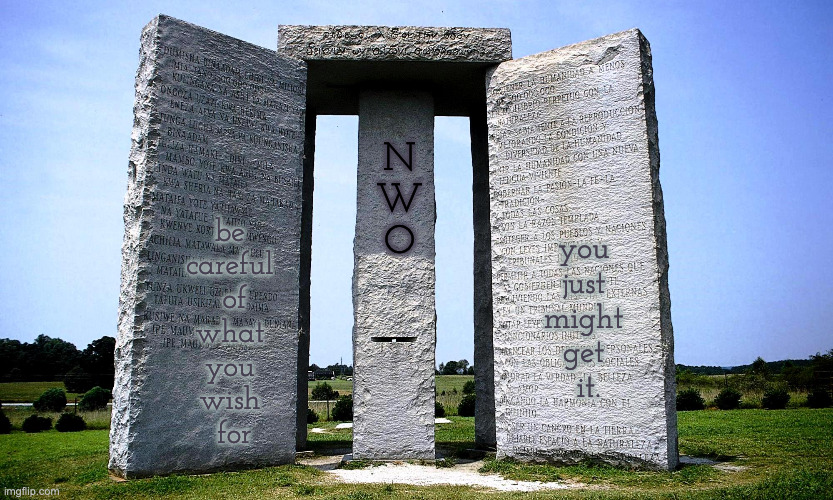 World Peace, Love and All That But at What Price | N
W
O; be 
careful 
of
what 
you 
wish 
for; you 
just 
might 
get 
it. | image tagged in georgia guidestones | made w/ Imgflip meme maker