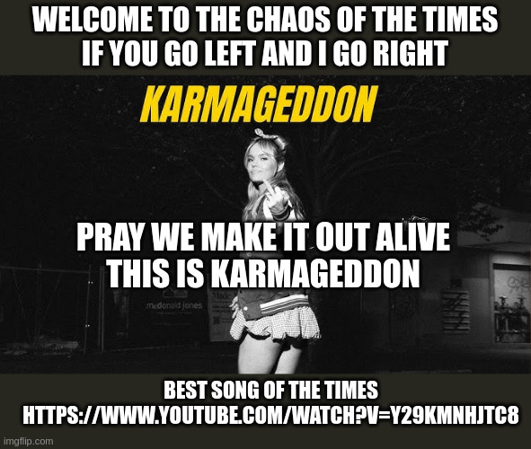 WELCOME TO THE CHAOS OF THE TIMES
IF YOU GO LEFT AND I GO RIGHT; PRAY WE MAKE IT OUT ALIVE
THIS IS KARMAGEDDON; BEST SONG OF THE TIMES
HTTPS://WWW.YOUTUBE.COM/WATCH?V=Y29KMNHJTC8 | made w/ Imgflip meme maker