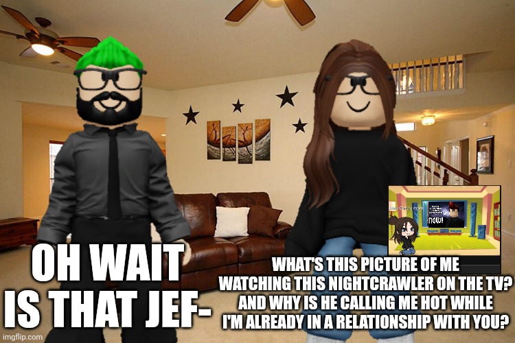 MC's mom was so pissed off at this picture because she knew who that is. She even showed it to her husband. (TJI part 15) | OH WAIT IS THAT JEF-; WHAT'S THIS PICTURE OF ME WATCHING THIS NIGHTCRAWLER ON THE TV? AND WHY IS HE CALLING ME HOT WHILE I'M ALREADY IN A RELATIONSHIP WITH YOU? | image tagged in jeffrey,memes,incident,mother,father,mc | made w/ Imgflip meme maker