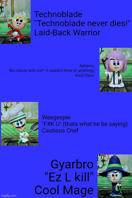 Playing with Youtubers In Miitopia | Technoblade
"Technoblade never dies!"
Laid-Back Warrior; Aphamu
"No messy with me!" (I couldn't think of anything)
Kind Cleric; Weegeepie
"F#K U" (thats what he be saying)
Cautious Chef; Gyarbro
"Ez L kill"
Cool Mage | image tagged in mii,youtube,technoblade,luigi,nintendo | made w/ Imgflip meme maker