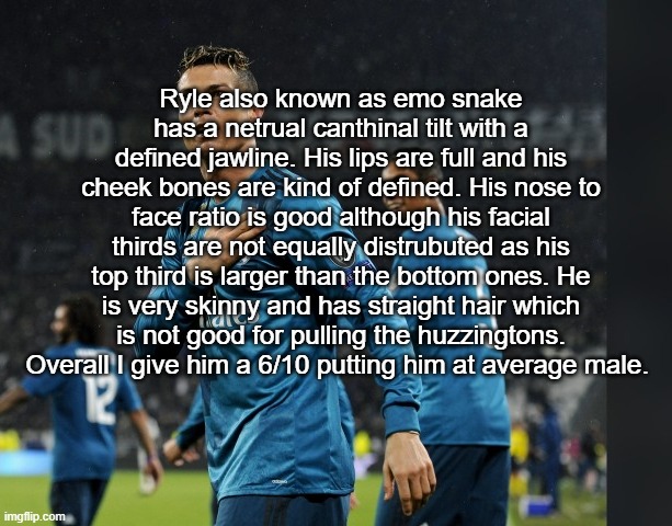 dont know why i did this | Ryle also known as emo snake has a netrual canthinal tilt with a defined jawline. His lips are full and his cheek bones are kind of defined. His nose to face ratio is good although his facial thirds are not equally distrubuted as his top third is larger than the bottom ones. He is very skinny and has straight hair which is not good for pulling the huzzingtons. Overall I give him a 6/10 putting him at average male. | image tagged in ronaldo | made w/ Imgflip meme maker