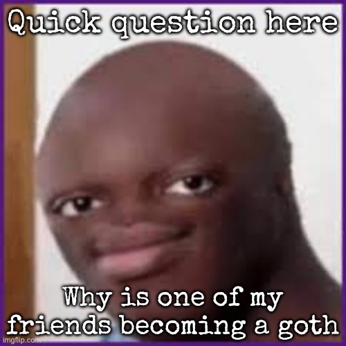 And no, I don’t have crush on here | Quick question here; Why is one of my friends becoming a goth | image tagged in bald ksi,msmg | made w/ Imgflip meme maker