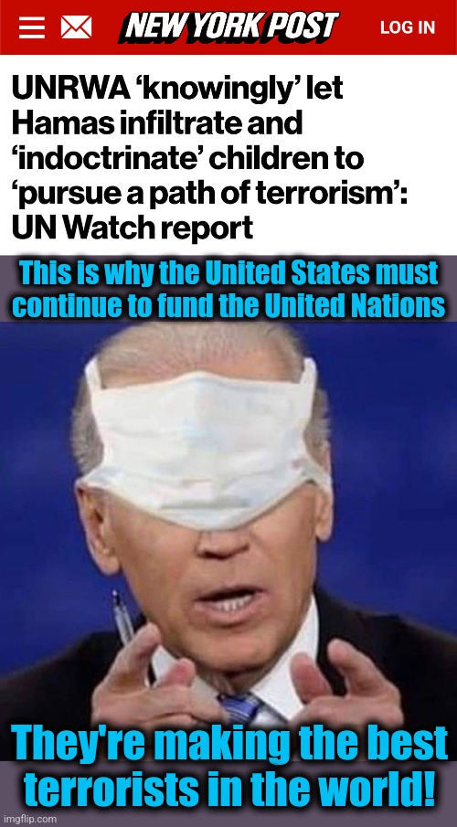 Through the UNRWA, the United Nations is sponsoring terrorism | This is why the United States must
continue to fund the United Nations; They're making the best
terrorists in the world! | image tagged in creepy uncle joe biden,united nations,unrwa,hamas,terrorists,funded by the united states | made w/ Imgflip meme maker