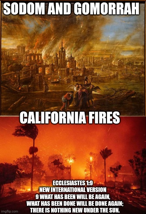 sodom and Gomorrah | SODOM AND GOMORRAH; CALIFORNIA FIRES; ECCLESIASTES 1:9
NEW INTERNATIONAL VERSION
9 WHAT HAS BEEN WILL BE AGAIN,
    WHAT HAS BEEN DONE WILL BE DONE AGAIN;
    THERE IS NOTHING NEW UNDER THE SUN. | image tagged in california fires | made w/ Imgflip meme maker