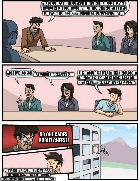 the cheese lover meeting part 2! | WELL WE BEAT OUR COMPETITORS IN THERE OWN GAME IT WAS INTENSE BUT WE CAME THROUGH. NOW ITS TIME FOR VACATION...SO.... WHAT ARE YOU GUYS GANN | image tagged in memes,boardroom meeting suggestion | made w/ Imgflip meme maker