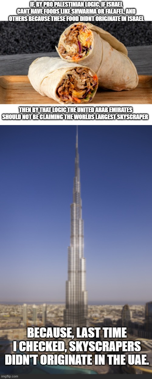 Dont you just love using Pro Palestinian logic against these clowns | IF, BY PRO PALESTINIAN LOGIC, IF ISRAEL CANT HAVE FOODS LIKE SHWARMA OR FALAFEL, AND OTHERS BECAUSE THESE FOOD DIDNT ORIGINATE IN ISRAEL; THEN BY THAT LOGIC THE UNITED ARAB EMIRATES SHOULD NOT BE CLAIMING THE WORLDS LARGEST SKYSCRAPER; BECAUSE, LAST TIME I CHECKED, SKYSCRAPERS DIDN'T ORIGINATE IN THE UAE. | image tagged in stupid people,no logic,building,foods,israel | made w/ Imgflip meme maker