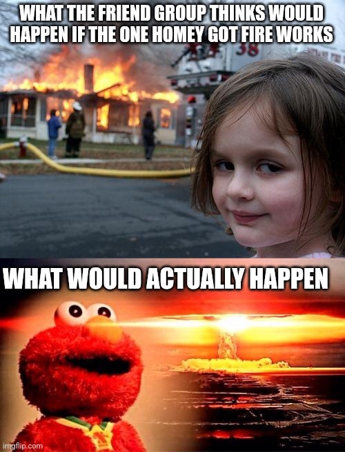 WHAT THE FRIEND GROUP THINKS WOULD HAPPEN IF THE ONE HOMEY GOT FIRE WORKS; WHAT WOULD ACTUALLY HAPPEN | image tagged in memes,disaster girl,elmo nuclear explosion,funny,dank memes,fire | made w/ Imgflip meme maker