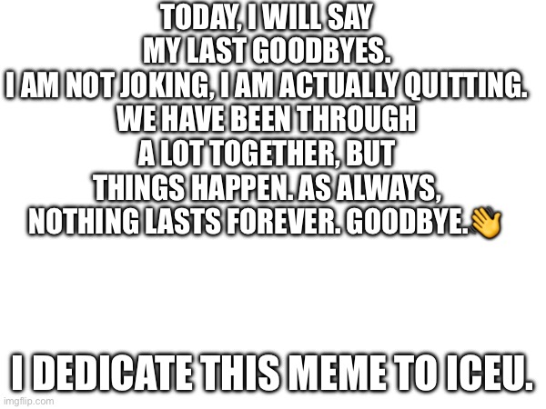 Goodbye… | TODAY, I WILL SAY MY LAST GOODBYES.
I AM NOT JOKING, I AM ACTUALLY QUITTING.
WE HAVE BEEN THROUGH A LOT TOGETHER, BUT THINGS HAPPEN. AS ALWAYS, NOTHING LASTS FOREVER. GOODBYE.👋; I DEDICATE THIS MEME TO ICEU. | image tagged in memes,sad but true | made w/ Imgflip meme maker