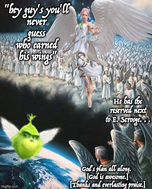 How the Grinch went to His Final Reward | "hey guy's you'll 
never 
guess 
who earned 
his wings" He has the reserved next to E. Scrooge. . . God's plan all along. 
[God is awesome.] | image tagged in angels watching earth,grinch angel,grinch heaven | made w/ Imgflip meme maker