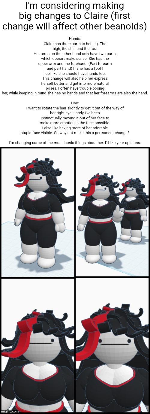 I'm considering making big changes to Claire (first change will affect other beanoids); Hands:
Claire has three parts to her leg. The thigh, the shin and the foot.
Her arms on the other hand only have two parts, which doesn't make sense. She has the upper arm and the forehand. (Part forearm and part hand) If she has a foot I feel like she should have hands too. This change will also help her express herself better and get into more natural poses. I often have trouble posing her, while keeping in mind she has no hands and that her forearms are also the hand.
 
Hair:
I want to rotate the hair slightly to get it out of the way of her right eye. Lately I've been instinctually moving it out of her face to make more emotion in the face possible. I also like having more of her adorable stupid face visible. So why not make this a permanent change?
 
I'm changing some of the most iconic things about her. I'd like your opinions. | made w/ Imgflip meme maker
