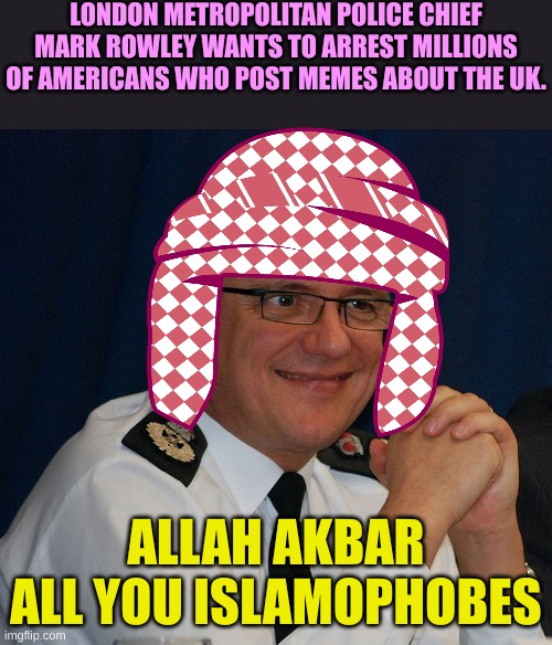 The UK is full of Dipshits | LONDON METROPOLITAN POLICE CHIEF MARK ROWLEY WANTS TO ARREST MILLIONS OF AMERICANS WHO POST MEMES ABOUT THE UK. ALLAH AKBAR ALL YOU ISLAMOPHOBES | made w/ Imgflip meme maker