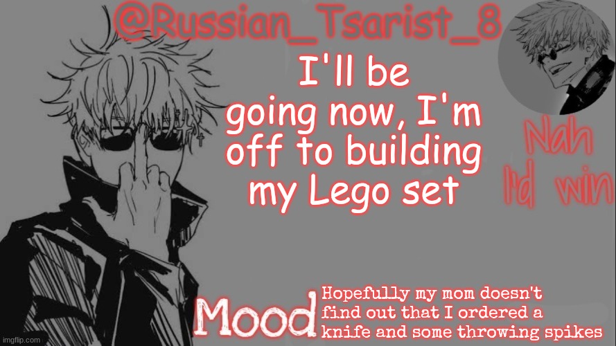Russian_Tsarist_8 announcement temp (Thanks, Gojo-Satoru) | I'll be going now, I'm off to building my Lego set; Hopefully my mom doesn't find out that I ordered a knife and some throwing spikes | image tagged in russian_tsarist_8 announcement temp thanks gojo-satoru | made w/ Imgflip meme maker