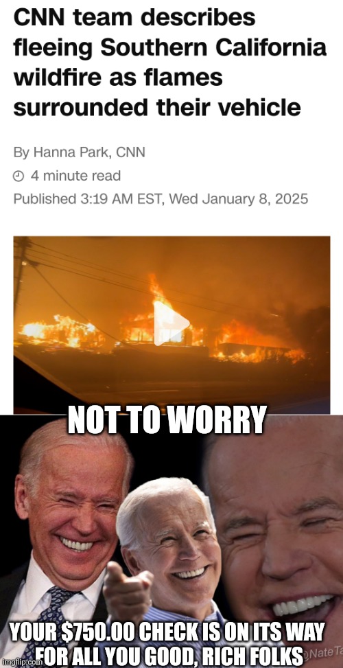 Joe's got $750 bucks for the victims | NOT TO WORRY; YOUR $750.00 CHECK IS ON ITS WAY
 FOR ALL YOU GOOD, RICH FOLKS | image tagged in joe biden laughing,leftists,liberals,fema,democrats | made w/ Imgflip meme maker