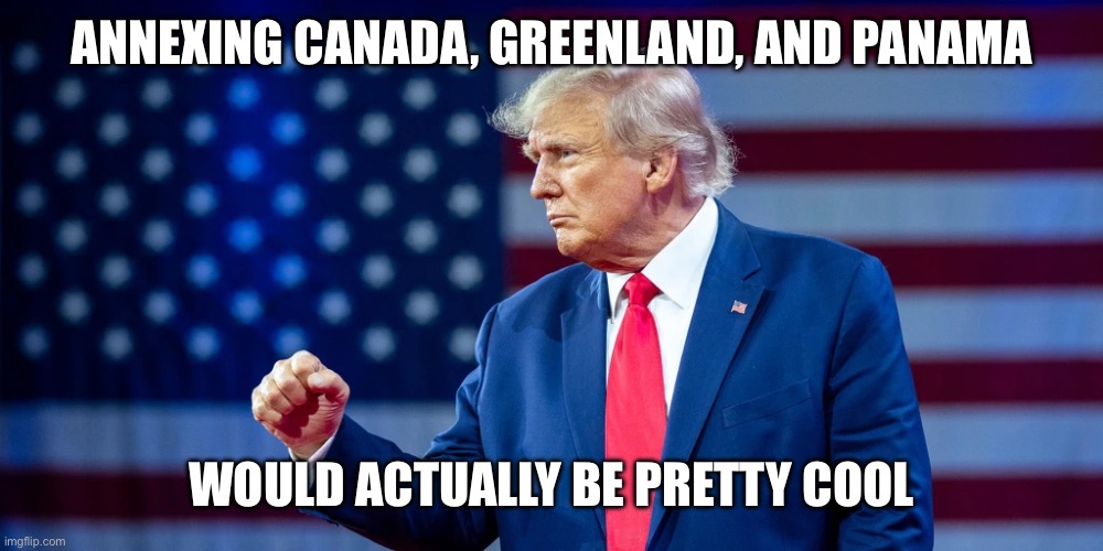 Nice? No. Fair? No. But cool? Definitely! | ANNEXING CANADA, GREENLAND, AND PANAMA; WOULD ACTUALLY BE PRETTY COOL | image tagged in donald trump,united states,canada,greenland,panama,annex | made w/ Imgflip meme maker