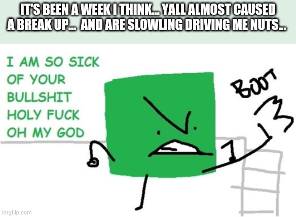 *sulks about* | IT'S BEEN A WEEK I THINK... YALL ALMOST CAUSED A BREAK UP...  AND ARE SLOWLING DRIVING ME NUTS... | image tagged in i am so sick of your bullshit | made w/ Imgflip meme maker