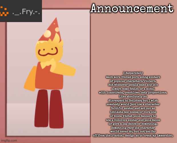 Fry announcement | I desperately want more VRchat porn using avatars of popular characters/vtubers. But whenever people make any it's always some fetish or a model with inaccurate, overblown body proportions.
Like absolutely no disrespect to fetishes; but I wish somebody would just use a character faithful avatar and act out an intimate sex scene; or hire one of those VRchat pole dancers to use a Hololive avatar and pole dance or give a lap dance or something. Something racy the character would never do, but not too far off from their actual design as to break my immersion. | image tagged in fry announcement | made w/ Imgflip meme maker