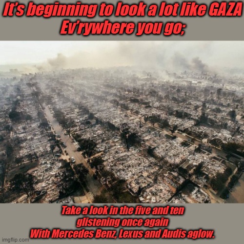 Pacific Palisades California, 2025 | It’s beginning to look a lot like GAZA
Ev’rywhere you go;; Take a look in the five and ten
glistening once again
With Mercedes Benz, Lexus and Audis aglow. | image tagged in pacific palisades california | made w/ Imgflip meme maker