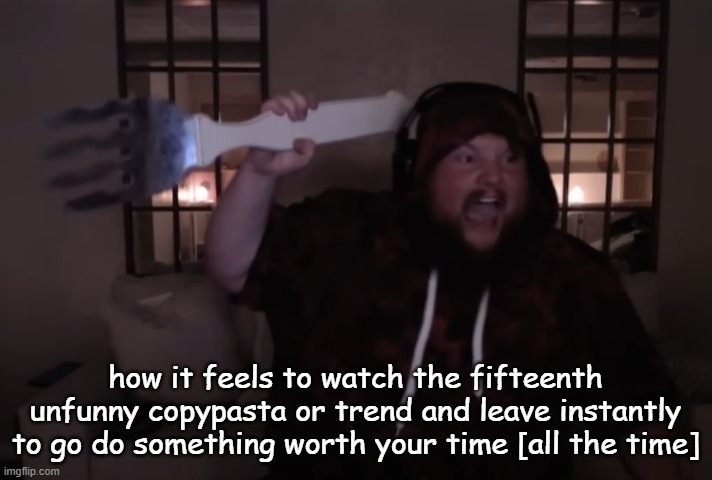 fork warrior | how it feels to watch the fifteenth unfunny copypasta or trend and leave instantly to go do something worth your time [all the time] | image tagged in fork warrior | made w/ Imgflip meme maker
