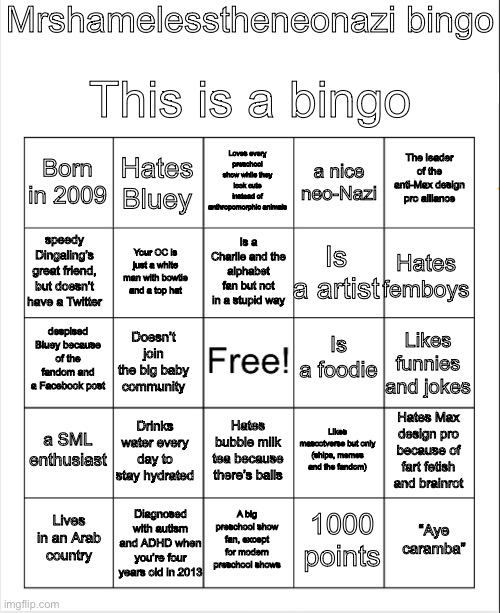 My bingo (:/) | Mrshamelesstheneonazi bingo; This is a bingo; Loves every preschool show while they look cute instead of anthropomorphic animals; Hates Bluey; The leader of the anti-Max design pro alliance; Born in 2009; a nice neo-Nazi; Is a Charlie and the alphabet fan but not in a stupid way; speedy Dingaling’s great friend, but doesn’t have a Twitter; Hates femboys; Is a artist; Your OC is just a white man with bowtie and a top hat; Is a foodie; despised Bluey because of the fandom and a Facebook post; Likes funnies and jokes; Doesn’t join the big baby community; a SML enthusiast; Drinks water every day to stay hydrated; Hates Max design pro because of fart fetish and brainrot; Likes mascotverse but only (ships, memes and the fandom); Hates bubble milk tea because there’s balls; Diagnosed with autism and ADHD when you’re four years old in 2013; “Aye caramba”; Lives in an Arab country; A big preschool show fan, except for modern preschool shows; 1000 points | image tagged in blank bingo | made w/ Imgflip meme maker