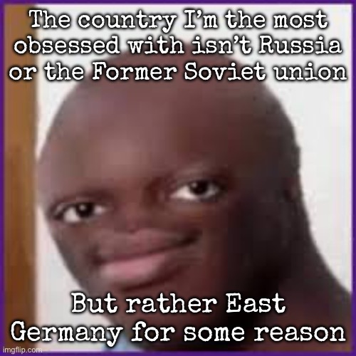 Bald Ksi | The country I’m the most obsessed with isn’t Russia or the Former Soviet union; But rather East Germany for some reason | image tagged in bald ksi,msmg | made w/ Imgflip meme maker