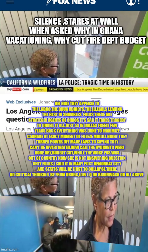 Demonrats infactustion with destroying California | SILENCE ,STARES AT WALL WHEN ASKED WHY IN GHANA VACATIONING, WHY CUT FIRE DEPT BUDGET; DEI HIRE THEY APPEASE TO THE LGBBQ,THE DRUG ADDICTS,THE ILLEGALS LEAVING THE REST IN SHAMBLES. FOLKS THESE ARE STRATEGIC AGENTS OF CHAOS IT'S SAD IT TAKES TRAGEDY TO UNVEIL IT ALL,JUST AS IN DALLAS FREEZE FEW YEARS BACK EVERYTHING WAS DONE TO MAXIMIZE CARNAGE AT EXACT MOMENT OF FREEZE MIDDLE NIGHT THEY TURNED POWER OFF MADE LAWS TO SAYING THEY CAN'T BE INVESTIGATED,NOW CALI THE HYDRANTS WERE BONE DRY,BUDGET CUT,WHILE THE WOKE POS WAS OUT OF COUNTRY NOW SHE IS NOT ANSWERING QUESTION SHTF FOLKS,I SAID IT IN MANY POST DEMONRAT CITY AND STATES WILL BE FIRST TO COLLAPSE,THERE NO CRITICAL THINKING ,BE FROM DRUGS,LOW I.Q OR BRAINWASH OR ALL ABOVE | image tagged in decode,pos,woke,demonrat | made w/ Imgflip meme maker