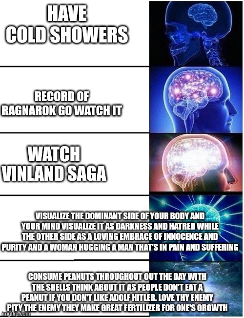 Keep practicing this until it finally clicks and you awaken reject Garden of Eden in heaven and God happiness comes within | HAVE COLD SHOWERS; RECORD OF RAGNAROK GO WATCH IT; WATCH VINLAND SAGA; VISUALIZE THE DOMINANT SIDE OF YOUR BODY AND YOUR MIND VISUALIZE IT AS DARKNESS AND HATRED WHILE THE OTHER SIDE AS A LOVING EMBRACE OF INNOCENCE AND PURITY AND A WOMAN HUGGING A MAN THAT'S IN PAIN AND SUFFERING; CONSUME PEANUTS THROUGHOUT OUT THE DAY WITH THE SHELLS THINK ABOUT IT AS PEOPLE DON'T EAT A PEANUT IF YOU DON'T LIKE ADOLF HITLER. LOVE THY ENEMY PITY THE ENEMY THEY MAKE GREAT FERTILIZER FOR ONE'S GROWTH | image tagged in expanding brain to enlightenment,buddhism,christianity,anime,enlightenment | made w/ Imgflip meme maker