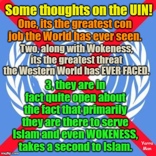 The UIN, Wokeness and Islam, is the greatest threat the Western World has ever faced. | Some thoughts on the UIN! One, its the greatest con job the World has ever seen. Two, along with Wokeness, its the greatest threat the Western World has EVER FACED. 3, they are in fact quite open about the fact that primarily they are there to serve Islam and even WOKENESS, takes a second to Islam. Yarra Man | image tagged in united nations,self gratification by proxy,united islamic kingdom,invasion,the fall of the west,australia | made w/ Imgflip meme maker