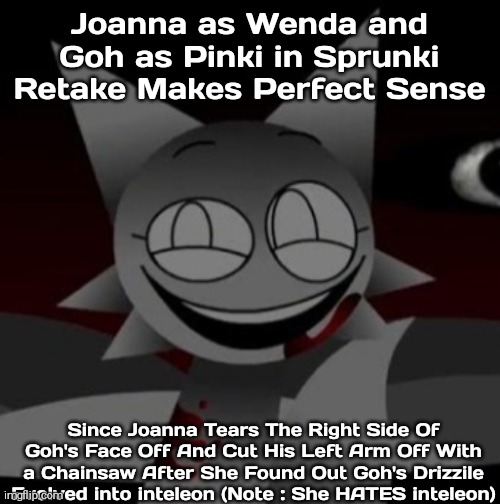 Joanna as Wenda and Goh as Pinki (Somebody Definitely Needs To Make Fanart Of Joanna And Goh as Sprunki Characters) | Joanna as Wenda and Goh as Pinki in Sprunki Retake Makes Perfect Sense; Since Joanna Tears The Right Side Of Goh's Face Off And Cut His Left Arm Off With a Chainsaw After She Found Out Goh's Drizzile Evolved into inteleon (Note : She HATES inteleon) | image tagged in sinister wenda,joanna,goh you gay ass motherfucker,pokemon journeys,shitpost | made w/ Imgflip meme maker