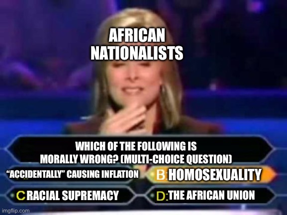 African nationalists in a nutshell | AFRICAN NATIONALISTS; WHICH OF THE FOLLOWING IS MORALLY WRONG? (MULTI-CHOICE QUESTION); “ACCIDENTALLY” CAUSING INFLATION; HOMOSEXUALITY; THE AFRICAN UNION; RACIAL SUPREMACY | image tagged in dumb quiz game show contestant | made w/ Imgflip meme maker