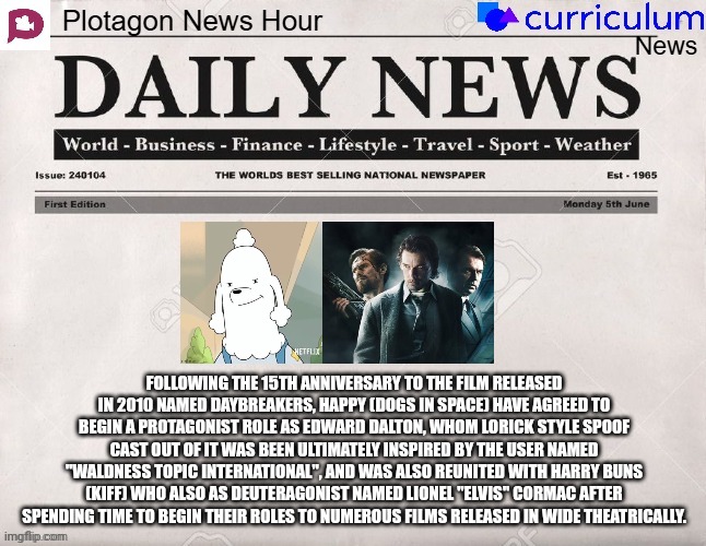 Plotagon News Hour and Curriculum News Newspaper 7 | FOLLOWING THE 15TH ANNIVERSARY TO THE FILM RELEASED IN 2010 NAMED DAYBREAKERS, HAPPY (DOGS IN SPACE) HAVE AGREED TO BEGIN A PROTAGONIST ROLE AS EDWARD DALTON, WHOM LORICK STYLE SPOOF CAST OUT OF IT WAS BEEN ULTIMATELY INSPIRED BY THE USER NAMED "WALDNESS TOPIC INTERNATIONAL", AND WAS ALSO REUNITED WITH HARRY BUNS (KIFF) WHO ALSO AS DEUTERAGONIST NAMED LIONEL "ELVIS" CORMAC AFTER SPENDING TIME TO BEGIN THEIR ROLES TO NUMEROUS FILMS RELEASED IN WIDE THEATRICALLY. | image tagged in plotagon news hour and curriculum news newspaper,dogs in space,meme,daybreakers,newspaper,movie | made w/ Imgflip meme maker