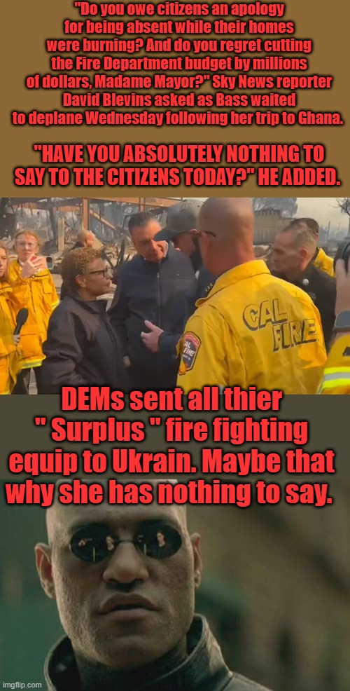 IT hersAnd Newsoms fault they sent equipment to Ukrain. NO MSM will ask about that. | "Do you owe citizens an apology for being absent while their homes were burning? And do you regret cutting the Fire Department budget by millions of dollars, Madame Mayor?" Sky News reporter David Blevins asked as Bass waited to deplane Wednesday following her trip to Ghana. "HAVE YOU ABSOLUTELY NOTHING TO SAY TO THE CITIZENS TODAY?" HE ADDED. DEMs sent all thier " Surplus " fire fighting equip to Ukrain. Maybe that why she has nothing to say. | image tagged in memes,matrix morpheus | made w/ Imgflip meme maker