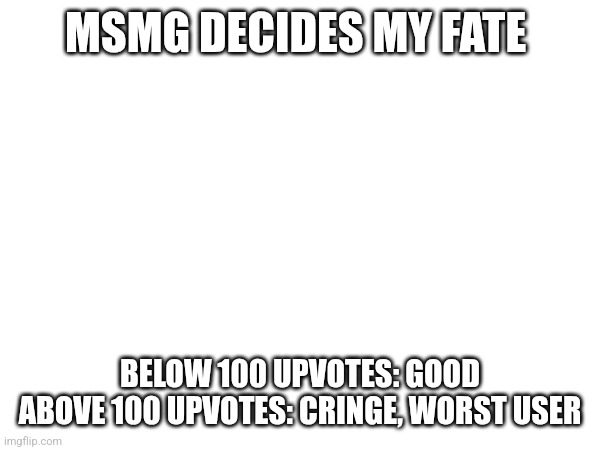 MSMG DECIDES MY FATE; BELOW 100 UPVOTES: GOOD
ABOVE 100 UPVOTES: CRINGE, WORST USER | made w/ Imgflip meme maker