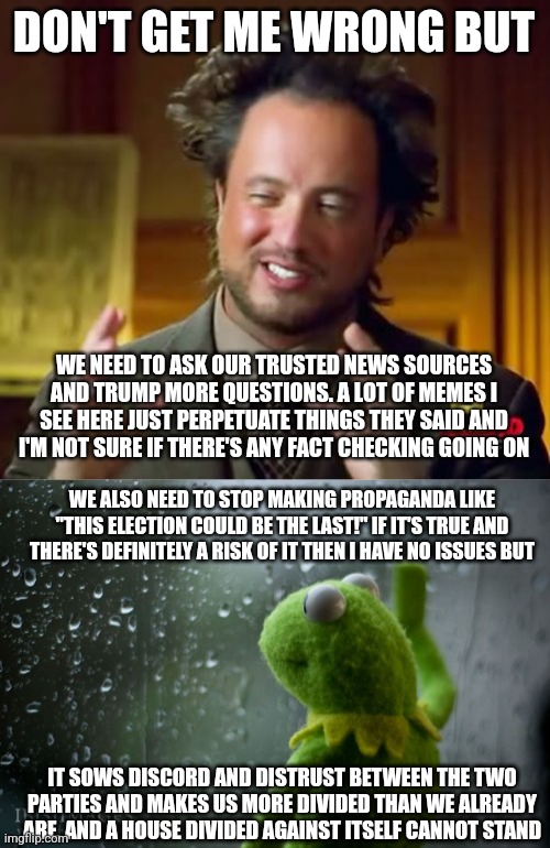 a short criticism of this stream | DON'T GET ME WRONG BUT; WE NEED TO ASK OUR TRUSTED NEWS SOURCES AND TRUMP MORE QUESTIONS. A LOT OF MEMES I SEE HERE JUST PERPETUATE THINGS THEY SAID AND I'M NOT SURE IF THERE'S ANY FACT CHECKING GOING ON; WE ALSO NEED TO STOP MAKING PROPAGANDA LIKE "THIS ELECTION COULD BE THE LAST!" IF IT'S TRUE AND THERE'S DEFINITELY A RISK OF IT THEN I HAVE NO ISSUES BUT; IT SOWS DISCORD AND DISTRUST BETWEEN THE TWO PARTIES AND MAKES US MORE DIVIDED THAN WE ALREADY ARE, AND A HOUSE DIVIDED AGAINST ITSELF CANNOT STAND | image tagged in memes,ancient aliens,kermit window,criticism | made w/ Imgflip meme maker