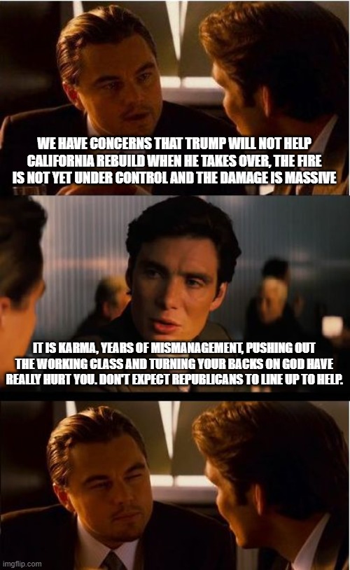 Ask the woke to send help | WE HAVE CONCERNS THAT TRUMP WILL NOT HELP CALIFORNIA REBUILD WHEN HE TAKES OVER, THE FIRE IS NOT YET UNDER CONTROL AND THE DAMAGE IS MASSIVE; IT IS KARMA, YEARS OF MISMANAGEMENT, PUSHING OUT THE WORKING CLASS AND TURNING YOUR BACKS ON GOD HAVE REALLY HURT YOU. DON'T EXPECT REPUBLICANS TO LINE UP TO HELP. | image tagged in memes,inception,la burns,so sad too bad,no help coming,maybe illegals can help | made w/ Imgflip meme maker