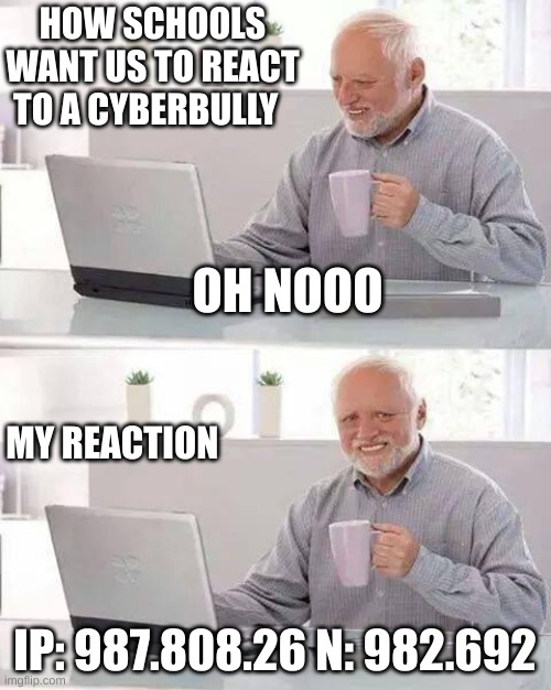 MY reaction (THE IP IS NOT REAL, I PUT RANDOM NUMBERS FYI) | HOW SCHOOLS WANT US TO REACT TO A CYBERBULLY; OH NOOO; MY REACTION; IP: 987.808.26 N: 982.692 | image tagged in memes,hide the pain harold | made w/ Imgflip meme maker