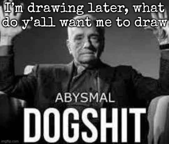 Abysmal dogshit | I’m drawing later, what do y’all want me to draw | image tagged in abysmal dogshit,msmg,drawings | made w/ Imgflip meme maker