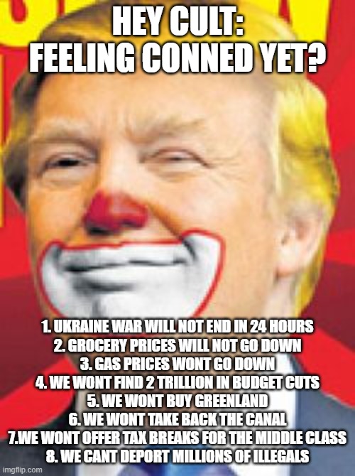 low iq believe this idiot | HEY CULT: FEELING CONNED YET? 1. UKRAINE WAR WILL NOT END IN 24 HOURS
2. GROCERY PRICES WILL NOT GO DOWN
3. GAS PRICES WONT GO DOWN
4. WE WONT FIND 2 TRILLION IN BUDGET CUTS
5. WE WONT BUY GREENLAND
6. WE WONT TAKE BACK THE CANAL
7.WE WONT OFFER TAX BREAKS FOR THE MIDDLE CLASS
8. WE CANT DEPORT MILLIONS OF ILLEGALS | image tagged in donald trump the clown | made w/ Imgflip meme maker