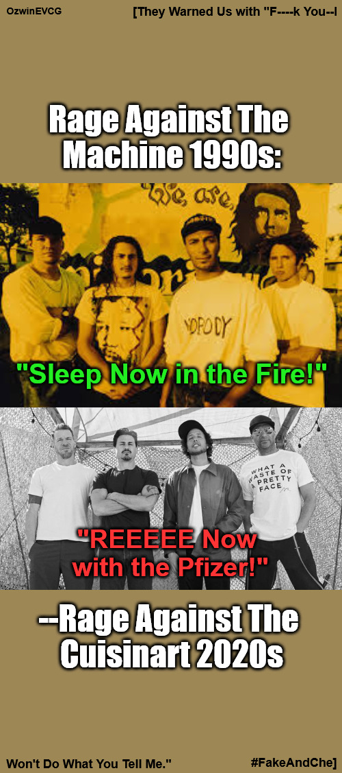 [They Warned Us with "F----k You--I Won't Do What You Tell Me." #FakeAndChe] | OzwinEVCG; [They Warned Us with "F----k You--I; Rage Against The 

Machine 1990s:; "Sleep Now in the Fire!"; "REEEEE Now 

with the Pfizer!"; --Rage Against The 

Cuisinart 2020s; #FakeAndChe]; Won't Do What You Tell Me." | image tagged in ratm,rage against the machine,corporate prostitutes,big pharma,fake and ghey,che guevara | made w/ Imgflip meme maker