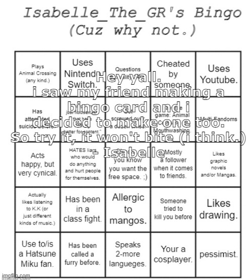 im dead :). | Hey yall.
i saw my friend making a bingo card and i decided to make one too. So try it, it won't bite (i think.)
- Isabelle | image tagged in isabelle_the_gr's bingo card | made w/ Imgflip meme maker