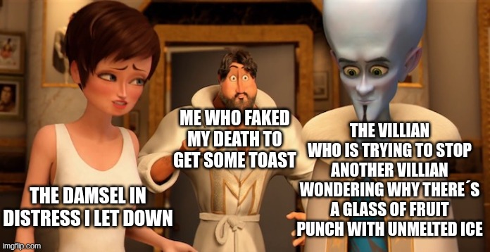 a terrible hero | THE VILLIAN WHO IS TRYING TO STOP ANOTHER VILLIAN WONDERING WHY THERE´S A GLASS OF FRUIT PUNCH WITH UNMELTED ICE; ME WHO FAKED MY DEATH TO GET SOME TOAST; THE DAMSEL IN DISTRESS I LET DOWN | image tagged in metro man panic | made w/ Imgflip meme maker