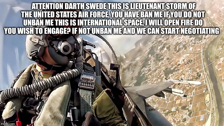 jet fighter pilot | ATTENTION DARTH SWEDE THIS IS LIEUTENANT STORM OF THE UNITED STATES AIR FORCE, YOU HAVE BAN ME IF YOU DO NOT UNBAN ME THIS IS INTERNATIONAL  | image tagged in jet fighter pilot | made w/ Imgflip meme maker