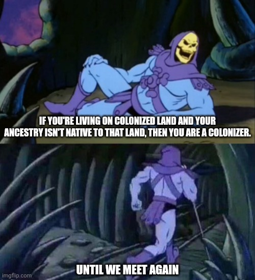 It ain't just white Europeans. | IF YOU'RE LIVING ON COLONIZED LAND AND YOUR ANCESTRY ISN'T NATIVE TO THAT LAND, THEN YOU ARE A COLONIZER. UNTIL WE MEET AGAIN | image tagged in until we meet again skeletor,memes,politics,colonialism | made w/ Imgflip meme maker