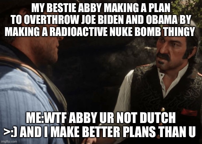 Me and Abby at lunch bc we can >:) | MY BESTIE ABBY MAKING A PLAN TO OVERTHROW JOE BIDEN AND OBAMA BY MAKING A RADIOACTIVE NUKE BOMB THINGY; ME:WTF ABBY UR NOT DUTCH >:) AND I MAKE BETTER PLANS THAN U | image tagged in dutch and arthur | made w/ Imgflip meme maker