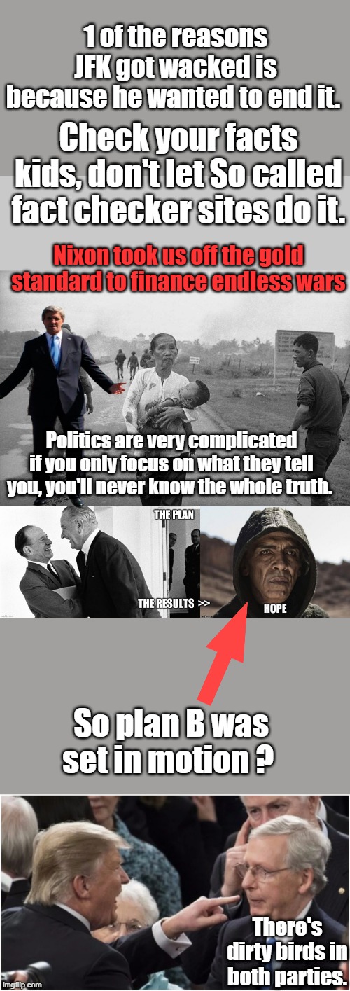 Politics is not simply but the simple version is what they teach in the GOV. controled schools | 1 of the reasons JFK got wacked is because he wanted to end it. Check your facts kids, don't let So called fact checker sites do it. Nixon took us off the gold standard to finance endless wars; Politics are very complicated if you only focus on what they tell you, you'll never know the whole truth. So plan B was set in motion ? There's dirty birds in both parties. | made w/ Imgflip meme maker