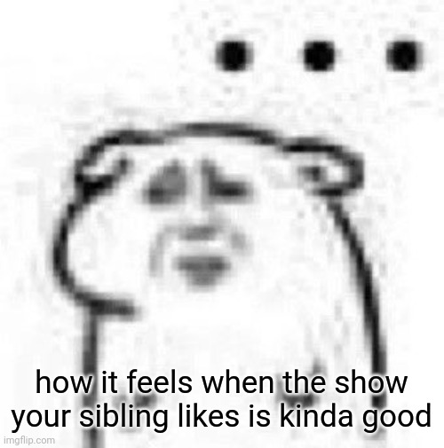 how it feels when the show your sibling likes is kinda good | made w/ Imgflip meme maker
