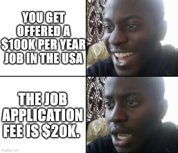 Definitely an immigration scam,  never pay | YOU GET OFFERED A $100K PER YEAR JOB IN THE USA; THE JOB APPLICATION FEE IS $20K. | image tagged in happy / shock,immigration,scammers,memes,job offer,you need a visa | made w/ Imgflip meme maker