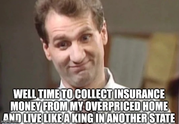 Al Bundy Yeah Right | WELL TIME TO COLLECT INSURANCE MONEY FROM MY OVERPRICED HOME AND LIVE LIKE A KING IN ANOTHER STATE | image tagged in al bundy yeah right | made w/ Imgflip meme maker