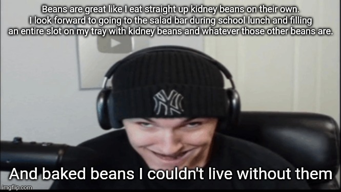 Bosnov | Beans are great like I eat straight up kidney beans on their own. I look forward to going to the salad bar during school lunch and filling an entire slot on my tray with kidney beans and whatever those other beans are. And baked beans I couldn't live without them | image tagged in bosnov | made w/ Imgflip meme maker